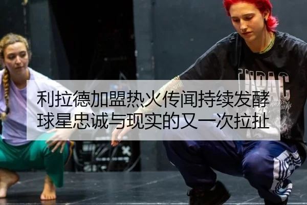 利拉德加盟热火传闻持续发酵 球星忠诚与现实的又一次拉扯